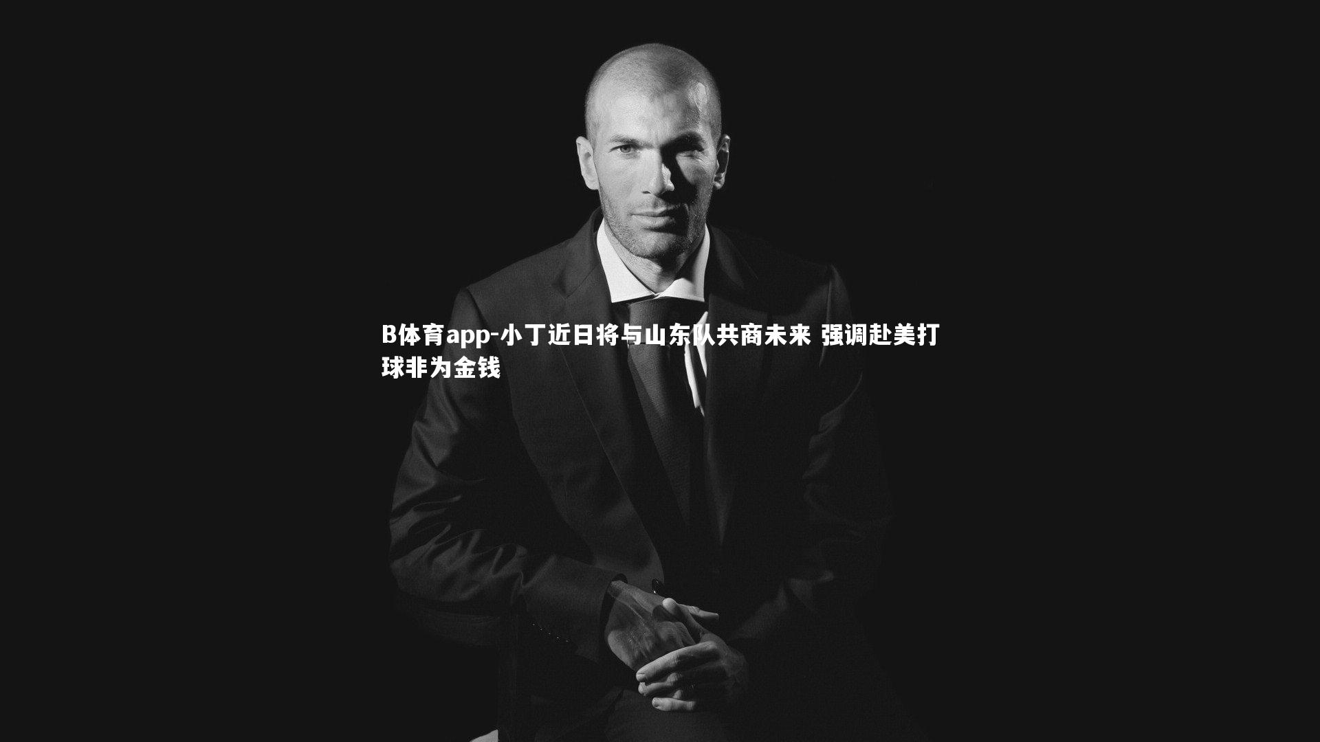 小丁近日将与山东队共商未来 强调赴美打球非为金钱