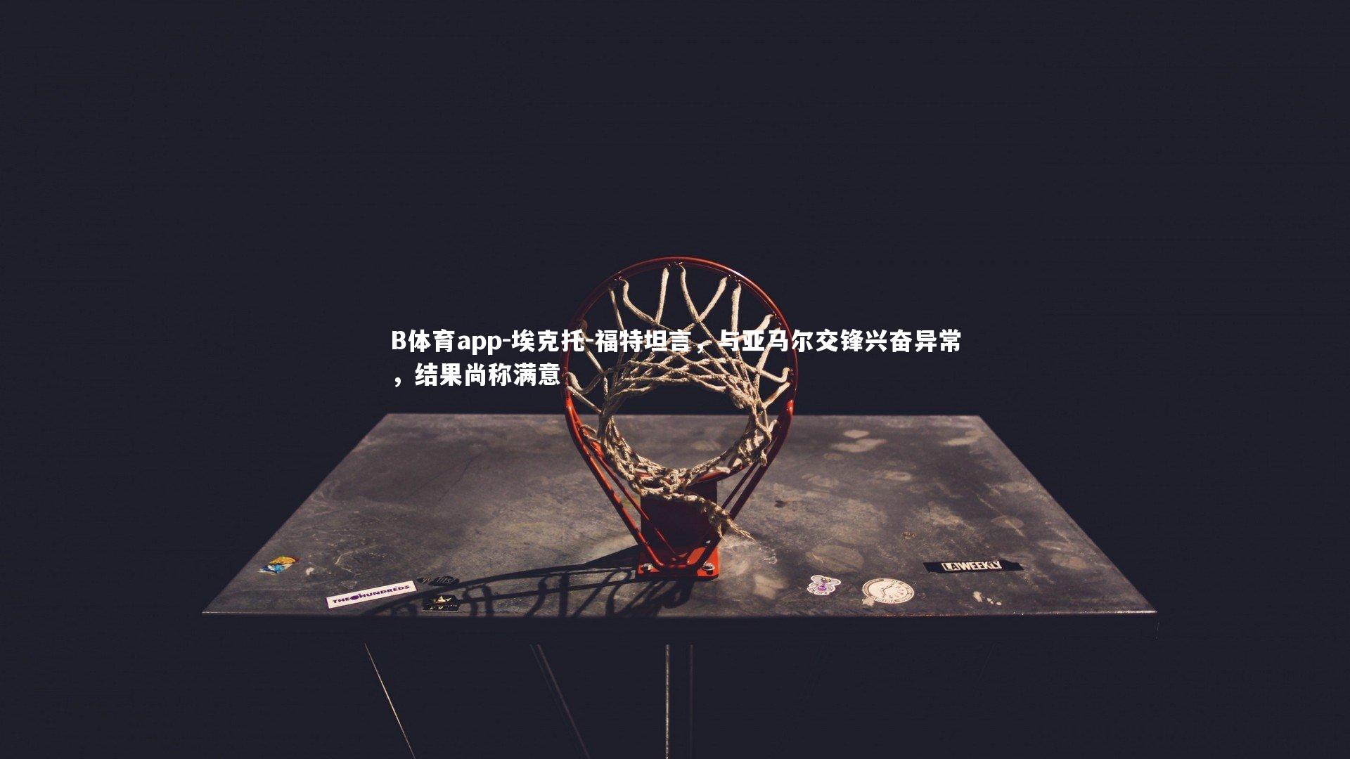 B体育app-埃克托-福特坦言，与亚马尔交锋兴奋异常，结果尚称满意